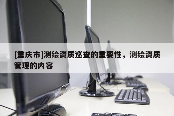 [重慶市]測繪資質巡查的重要性，測繪資質管理的內容