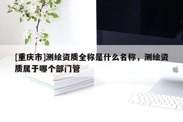[重慶市]測繪資質全稱是什么名稱，測繪資質屬于哪個部門管