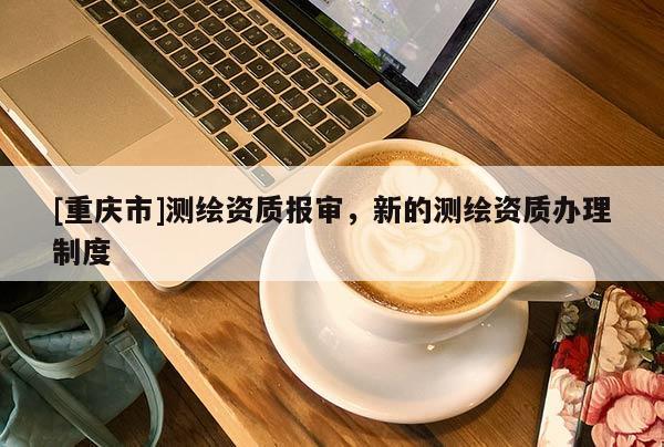 [重慶市]測繪資質(zhì)報審，新的測繪資質(zhì)辦理制度