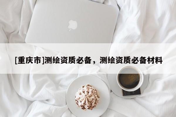 [重慶市]測繪資質必備，測繪資質必備材料