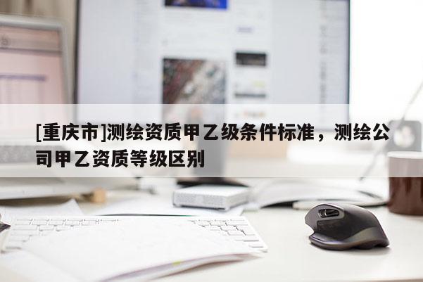 [重慶市]測繪資質甲乙級條件標準，測繪公司甲乙資質等級區別