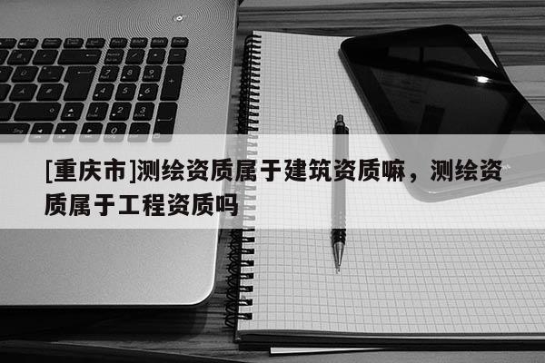 [重慶市]測繪資質屬于建筑資質嘛，測繪資質屬于工程資質嗎