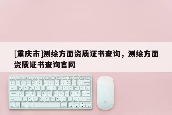 [重慶市]測(cè)繪方面資質(zhì)證書(shū)查詢，測(cè)繪方面資質(zhì)證書(shū)查詢官網(wǎng)