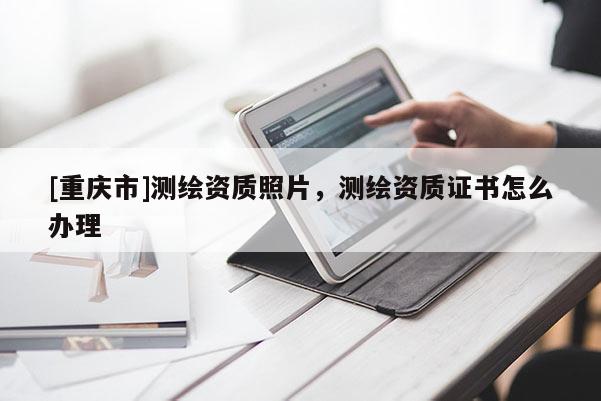 [重慶市]測繪資質照片，測繪資質證書怎么辦理