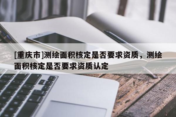 [重慶市]測繪面積核定是否要求資質，測繪面積核定是否要求資質認定