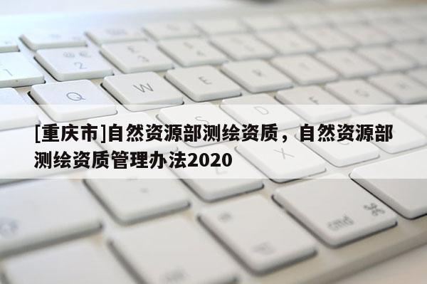 [重慶市]自然資源部測繪資質(zhì)，自然資源部測繪資質(zhì)管理辦法2020