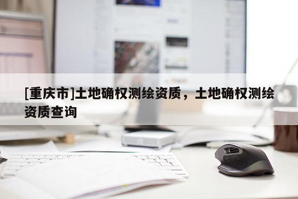 [重慶市]土地確權測繪資質，土地確權測繪資質查詢