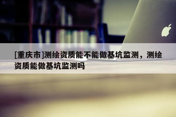 [重慶市]測繪資質能不能做基坑監測，測繪資質能做基坑監測嗎