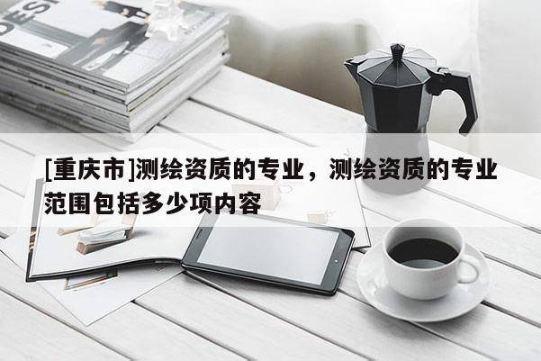 [重慶市]測繪資質(zhì)的專業(yè)，測繪資質(zhì)的專業(yè)范圍包括多少項(xiàng)內(nèi)容