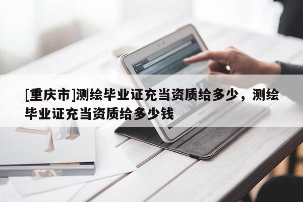 [重慶市]測繪畢業證充當資質給多少，測繪畢業證充當資質給多少錢