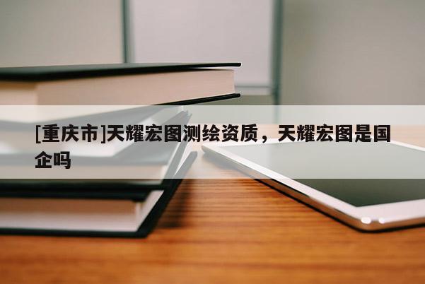 [重慶市]天耀宏圖測繪資質，天耀宏圖是國企嗎