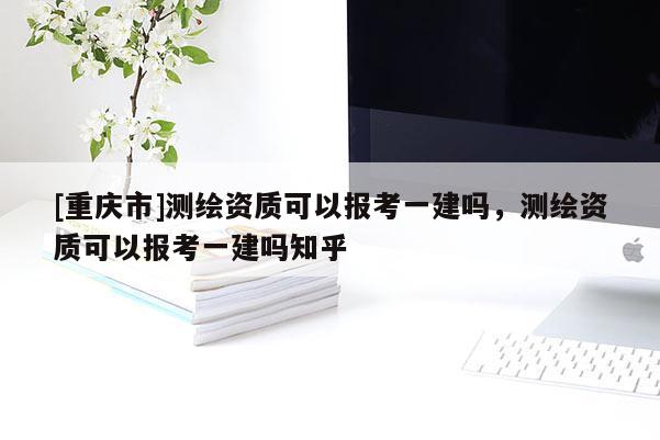 [重慶市]測繪資質(zhì)可以報(bào)考一建嗎，測繪資質(zhì)可以報(bào)考一建嗎知乎