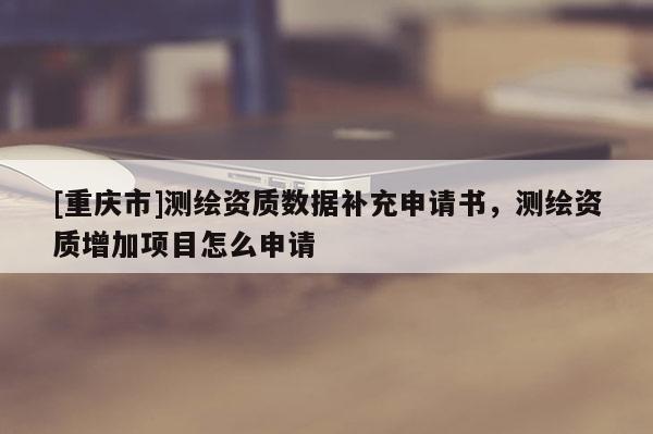 [重慶市]測繪資質數據補充申請書，測繪資質增加項目怎么申請