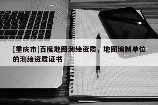 [重慶市]百度地圖測(cè)繪資質(zhì)，地圖編制單位的測(cè)繪資質(zhì)證書