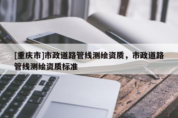 [重慶市]市政道路管線測繪資質，市政道路管線測繪資質標準