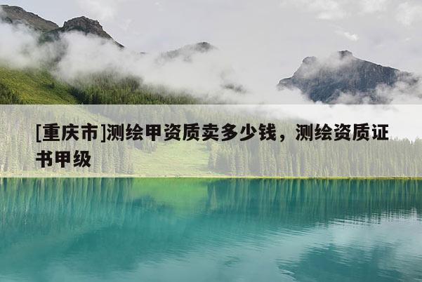 [重慶市]測繪甲資質(zhì)賣多少錢，測繪資質(zhì)證書甲級