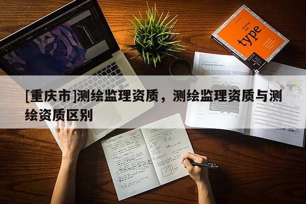 [重慶市]測(cè)繪監(jiān)理資質(zhì)，測(cè)繪監(jiān)理資質(zhì)與測(cè)繪資質(zhì)區(qū)別