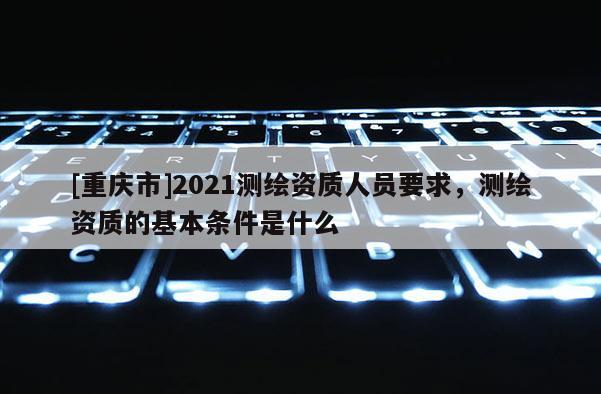 [重慶市]2021測繪資質人員要求，測繪資質的基本條件是什么