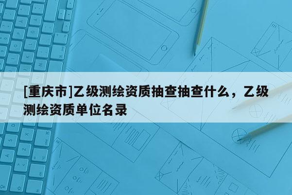 [重慶市]乙級(jí)測(cè)繪資質(zhì)抽查抽查什么，乙級(jí)測(cè)繪資質(zhì)單位名錄
