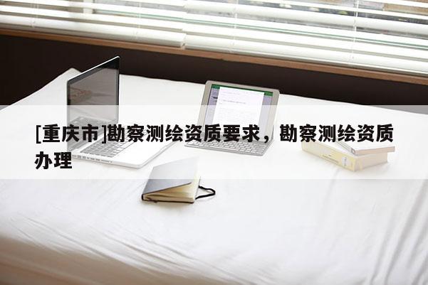 [重慶市]勘察測繪資質要求，勘察測繪資質辦理