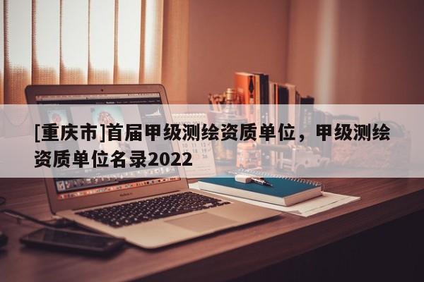 [重慶市]首屆甲級測繪資質單位，甲級測繪資質單位名錄2022