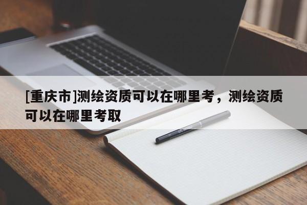 [重慶市]測繪資質可以在哪里考，測繪資質可以在哪里考取