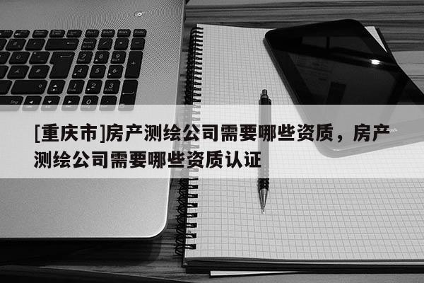 [重慶市]房產測繪公司需要哪些資質，房產測繪公司需要哪些資質認證