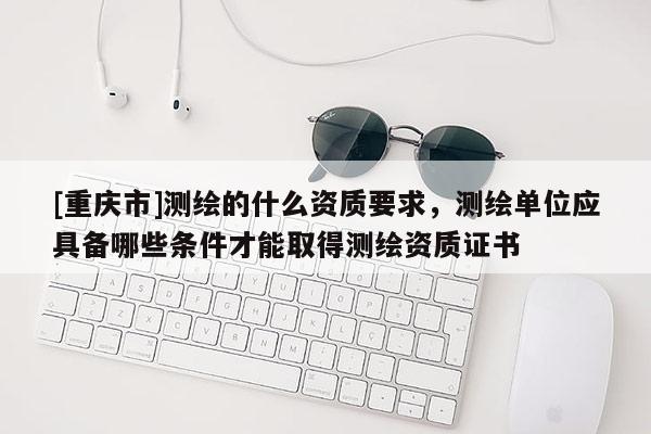 [重慶市]測繪的什么資質要求，測繪單位應具備哪些條件才能取得測繪資質證書