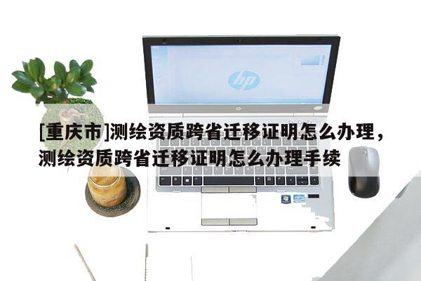 [重慶市]測繪資質跨省遷移證明怎么辦理，測繪資質跨省遷移證明怎么辦理手續(xù)