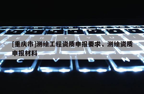 [重慶市]測繪工程資質申報要求，測繪資質申報材料