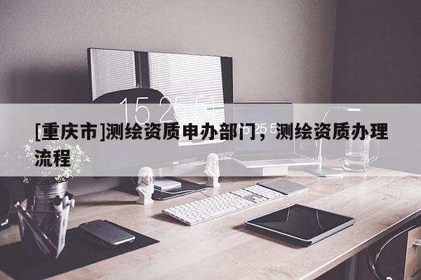 [重慶市]測繪資質(zhì)申辦部門，測繪資質(zhì)辦理流程