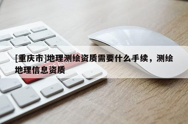 [重慶市]地理測繪資質需要什么手續，測繪地理信息資質