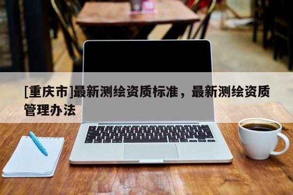 [重慶市]最新測繪資質標準，最新測繪資質管理辦法