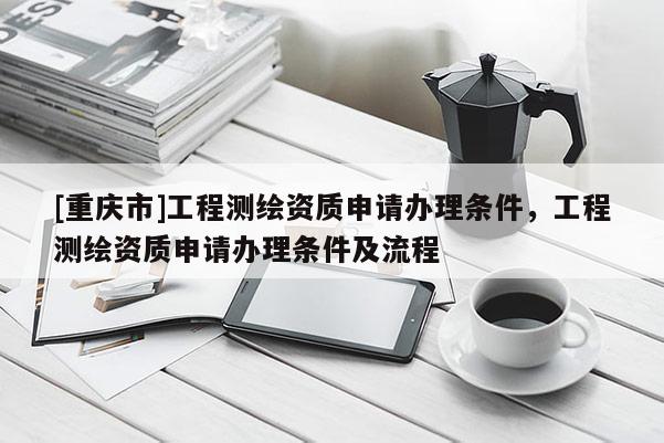 [重慶市]工程測繪資質(zhì)申請辦理條件，工程測繪資質(zhì)申請辦理條件及流程
