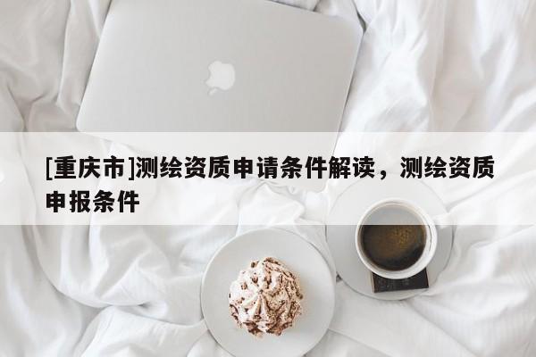 [重慶市]測繪資質申請條件解讀，測繪資質申報條件