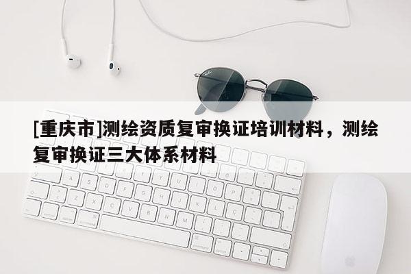 [重慶市]測繪資質復審換證培訓材料，測繪復審換證三大體系材料