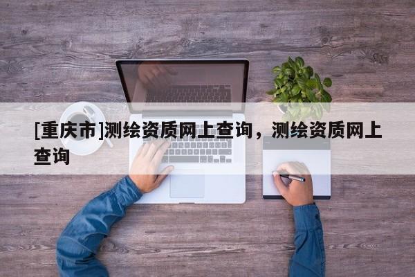 [重慶市]測繪資質網上查詢，測繪資質網上查詢