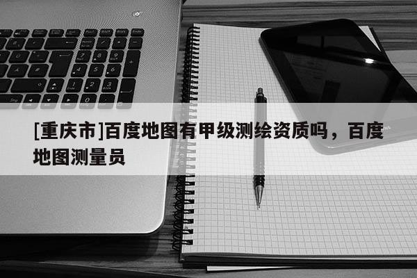 [重慶市]百度地圖有甲級測繪資質(zhì)嗎，百度地圖測量員