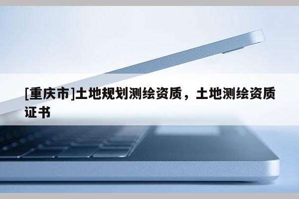 [重慶市]土地規(guī)劃測繪資質(zhì)，土地測繪資質(zhì)證書