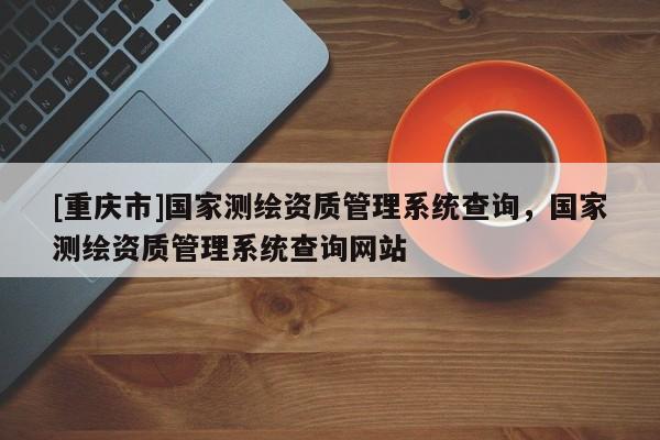 [重慶市]國家測繪資質管理系統查詢，國家測繪資質管理系統查詢網站