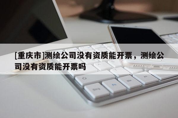 [重慶市]測繪公司沒有資質能開票，測繪公司沒有資質能開票嗎