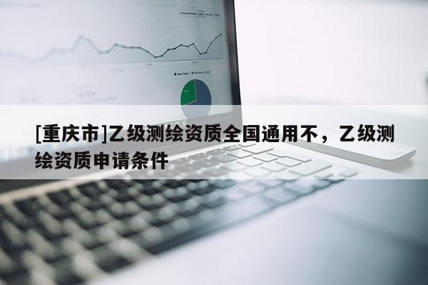 [重慶市]乙級測繪資質(zhì)全國通用不，乙級測繪資質(zhì)申請條件