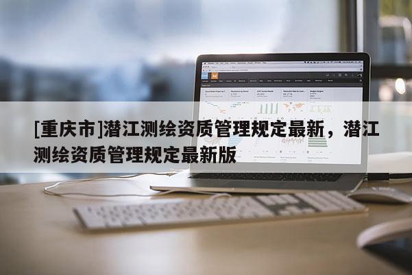 [重慶市]潛江測繪資質(zhì)管理規(guī)定最新，潛江測繪資質(zhì)管理規(guī)定最新版