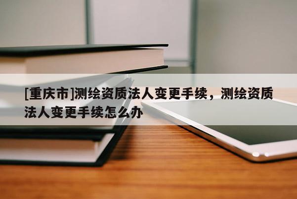 [重慶市]測繪資質法人變更手續，測繪資質法人變更手續怎么辦