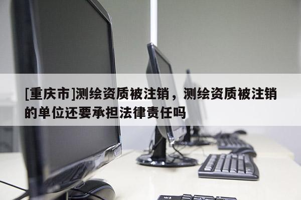 [重慶市]測繪資質被注銷，測繪資質被注銷的單位還要承擔法律責任嗎