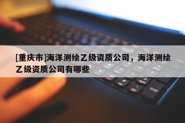 [重慶市]海洋測繪乙級資質公司，海洋測繪乙級資質公司有哪些