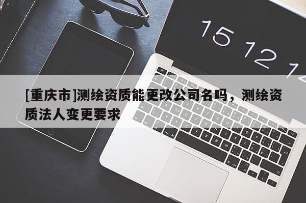 [重慶市]測繪資質能更改公司名嗎，測繪資質法人變更要求