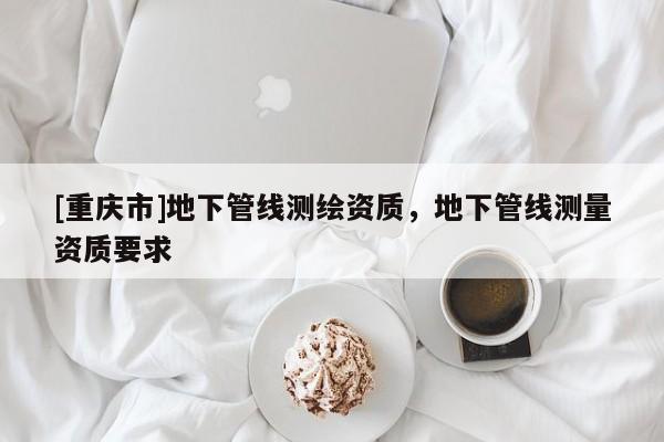 [重慶市]地下管線(xiàn)測(cè)繪資質(zhì)，地下管線(xiàn)測(cè)量資質(zhì)要求