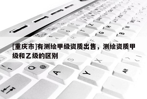 [重慶市]有測繪甲級資質出售，測繪資質甲級和乙級的區別