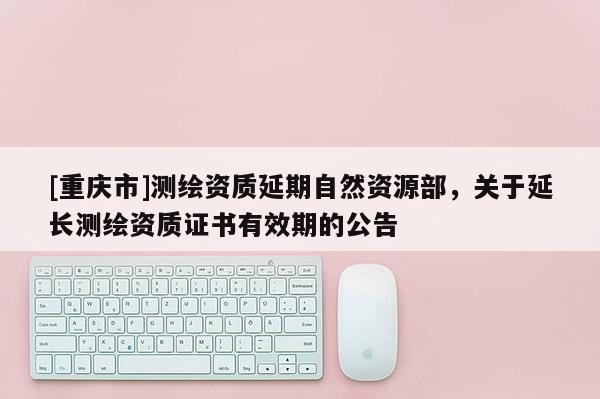 [重慶市]測繪資質(zhì)延期自然資源部，關(guān)于延長測繪資質(zhì)證書有效期的公告